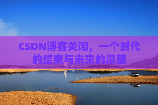 CSDN博客关闭，一个时代的结束与未来的展望